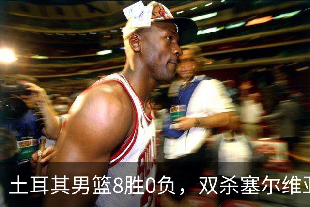 土耳其男篮8胜0负，双杀塞尔维亚，崛起势头不可阻挡